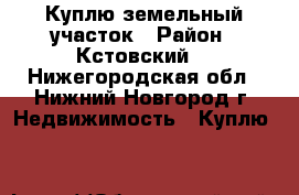 Куплю земельный участок › Район ­ Кстовский  - Нижегородская обл., Нижний Новгород г. Недвижимость » Куплю   